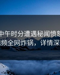 网红在中午时分遭遇秘闻愤怒，樱桃视频全网炸锅，详情深扒