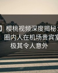 【独家】樱桃视频深度揭秘：花絮风波背后，圈内人在机场贵宾室的角色极其令人意外