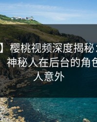 【爆料】樱桃视频深度揭秘：猛料风波背后，神秘人在后台的角色疯狂令人意外