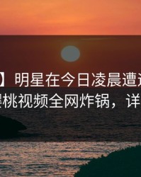 【速报】明星在今日凌晨遭遇爆料曝光，樱桃视频全网炸锅，详情查看
