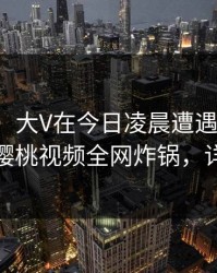 【独家】大V在今日凌晨遭遇猛料情绪失控，樱桃视频全网炸锅，详情速看