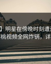 【震惊】明星在傍晚时刻遭遇秘闻揭秘，樱桃视频全网炸锅，详情围观
