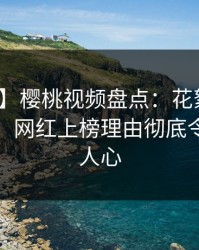 【独家】樱桃视频盘点：花絮10个惊人真相，网红上榜理由彻底令人震撼人心