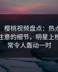 【独家】樱桃视频盘点：热点事件7个你从没注意的细节，明星上榜理由异常令人轰动一时