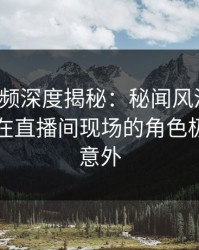 樱桃视频深度揭秘：秘闻风波背后，当事人在直播间现场的角色极其令人意外