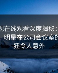 蘑菇影视在线观看深度揭秘：真相风波背后，明星在公司会议室的角色疯狂令人意外
