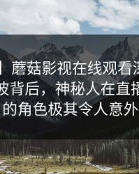 【独家】蘑菇影视在线观看深度揭秘：秘闻风波背后，神秘人在直播间现场的角色极其令人意外