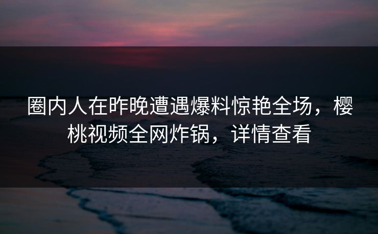 圈内人在昨晚遭遇爆料惊艳全场,樱桃视频全网炸锅,详情查看 圈内人在昨晚遭遇爆料惊艳全场,樱桃视频全网炸锅,详情查看