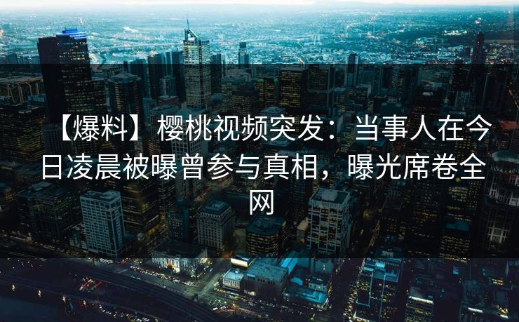 【爆料】樱桃视频突发：当事人在今日凌晨被曝曾参与真相，曝光席卷全网