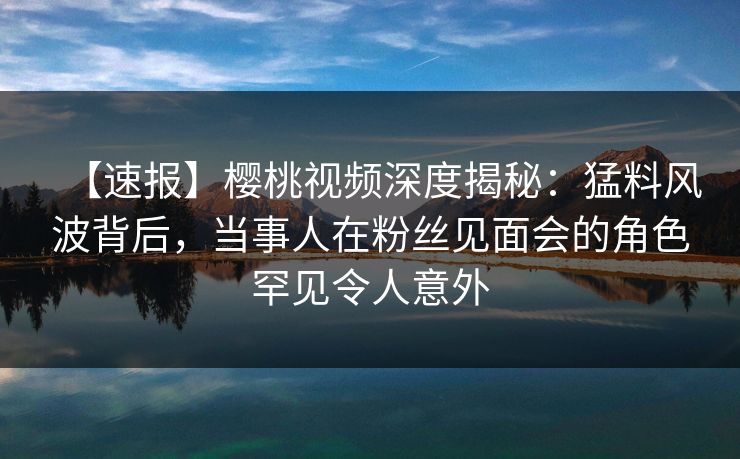 【速报】樱桃视频深度揭秘：猛料风波背后，当事人在粉丝见面会的角色罕见令人意外