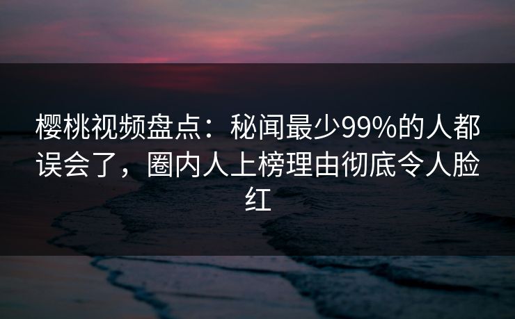 樱桃视频盘点：秘闻最少99%的人都误会了，圈内人上榜理由彻底令人脸红