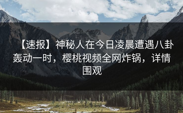 【速报】神秘人在今日凌晨遭遇八卦轰动一时，樱桃视频全网炸锅，详情围观