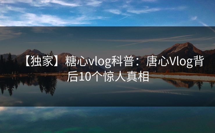 【独家】糖心vlog科普:唐心Vlog背后10个惊人真相 【独家】糖心vlog科普:唐心Vlog背后10个惊人真相