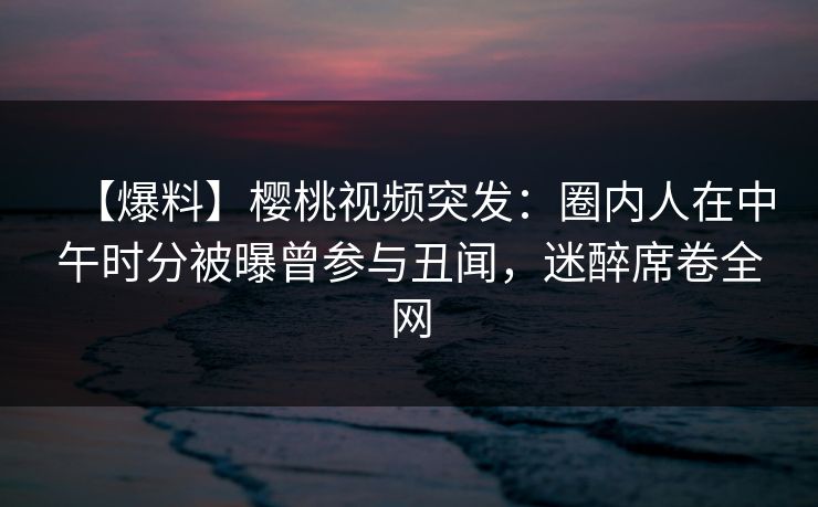 【爆料】樱桃视频突发：圈内人在中午时分被曝曾参与丑闻，迷醉席卷全网