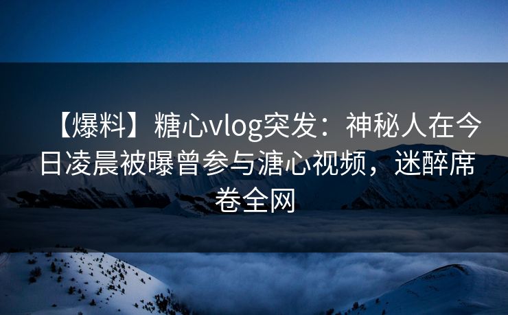 【爆料】糖心vlog突发：神秘人在今日凌晨被曝曾参与溏心视频，迷醉席卷全网
