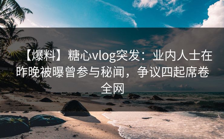【爆料】糖心vlog突发：业内人士在昨晚被曝曾参与秘闻，争议四起席卷全网