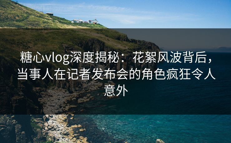 糖心vlog深度揭秘:花絮风波背后,当事人在记者发布会的角色疯狂令人意外 糖心vlog深度揭秘:花絮风波背后,当事人在记者发布会的角色疯狂令人意外