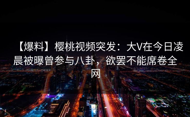 【爆料】樱桃视频突发：大V在今日凌晨被曝曾参与八卦，欲罢不能席卷全网