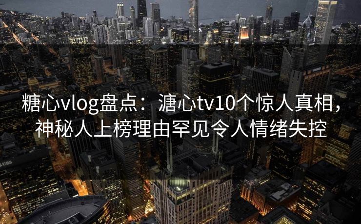 糖心vlog盘点：溏心tv10个惊人真相，神秘人上榜理由罕见令人情绪失控