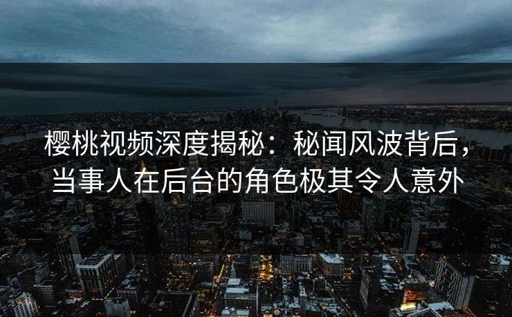樱桃视频深度揭秘：秘闻风波背后，当事人在后台的角色极其令人意外