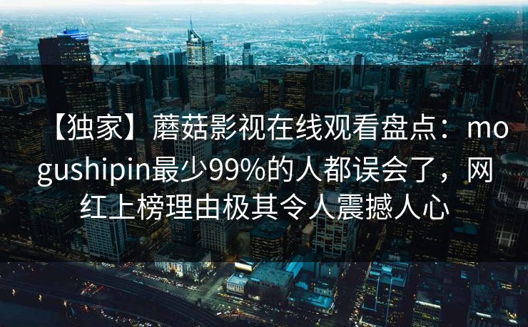 【独家】蘑菇影视在线观看盘点:mogushipin最少99%的人都误会了,网红上榜理由极其令人震撼人心 【独家】蘑菇影视在线观看盘点:mogushipin最少99%的人都误会了,网红上榜理由极其令人震撼人心