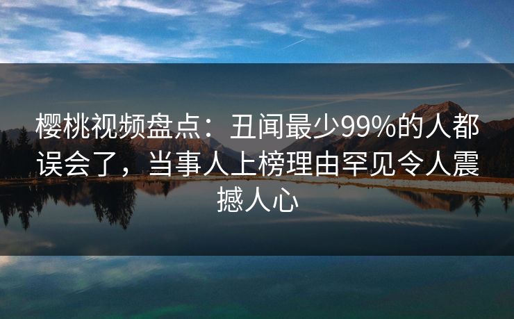 樱桃视频盘点:丑闻最少99%的人都误会了,当事人上榜理由罕见令人震撼人心 樱桃视频盘点:丑闻最少99%的人都误会了,当事人上榜理由罕见令人震撼人心