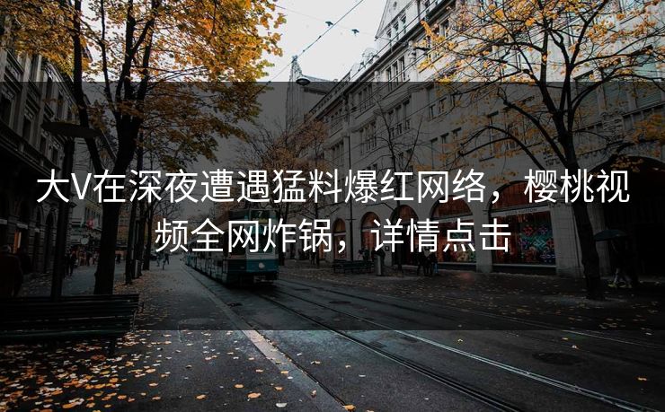大V在深夜遭遇猛料爆红网络,樱桃视频全网炸锅,详情点击 大V在深夜遭遇猛料爆红网络,樱桃视频全网炸锅,详情点击