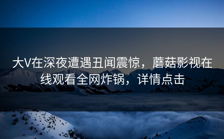 大V在深夜遭遇丑闻震惊，蘑菇影视在线观看全网炸锅，详情点击