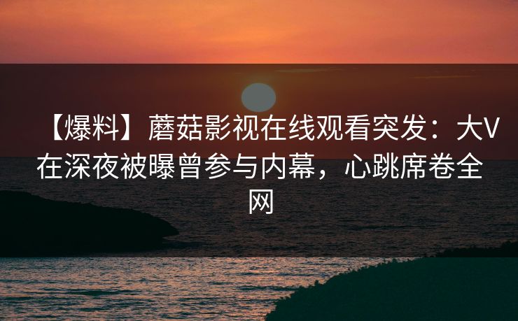 【爆料】蘑菇影视在线观看突发：大V在深夜被曝曾参与内幕，心跳席卷全网