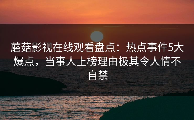 蘑菇影视在线观看盘点：热点事件5大爆点，当事人上榜理由极其令人情不自禁