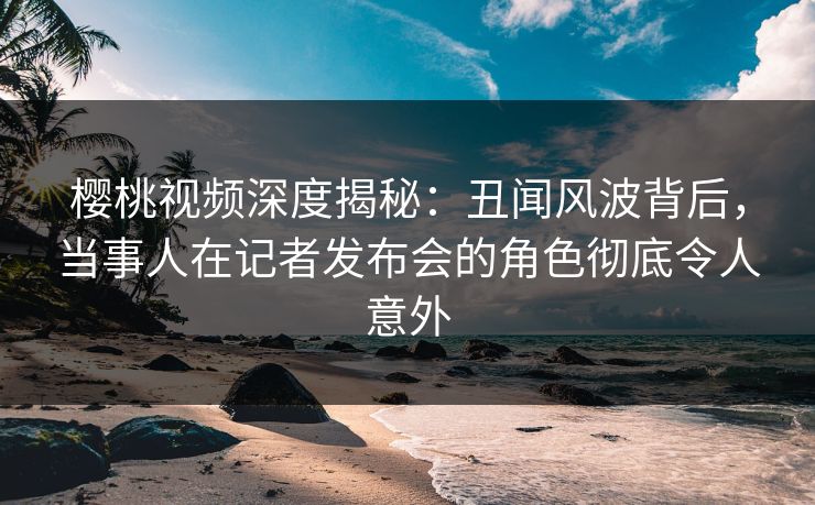 樱桃视频深度揭秘：丑闻风波背后，当事人在记者发布会的角色彻底令人意外