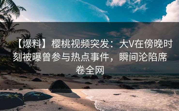 【爆料】樱桃视频突发：大V在傍晚时刻被曝曾参与热点事件，瞬间沦陷席卷全网