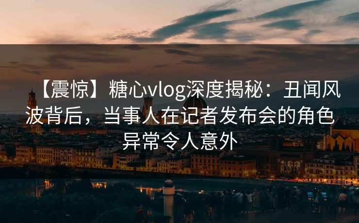 【震惊】糖心vlog深度揭秘：丑闻风波背后，当事人在记者发布会的角色异常令人意外