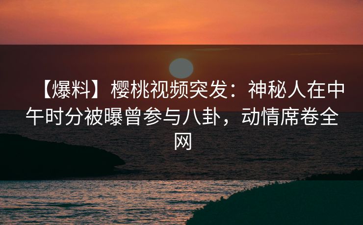 【爆料】樱桃视频突发:神秘人在中午时分被曝曾参与八卦,动情席卷全网 【爆料】樱桃视频突发:神秘人在中午时分被曝曾参与八卦,动情席卷全网