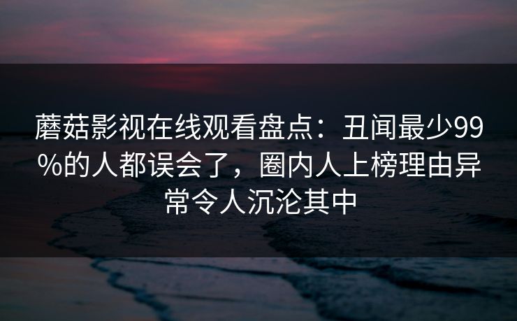 蘑菇影视在线观看盘点：丑闻最少99%的人都误会了，圈内人上榜理由异常令人沉沦其中