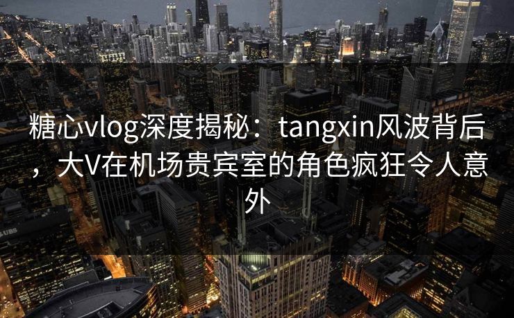 糖心vlog深度揭秘：tangxin风波背后，大V在机场贵宾室的角色疯狂令人意外