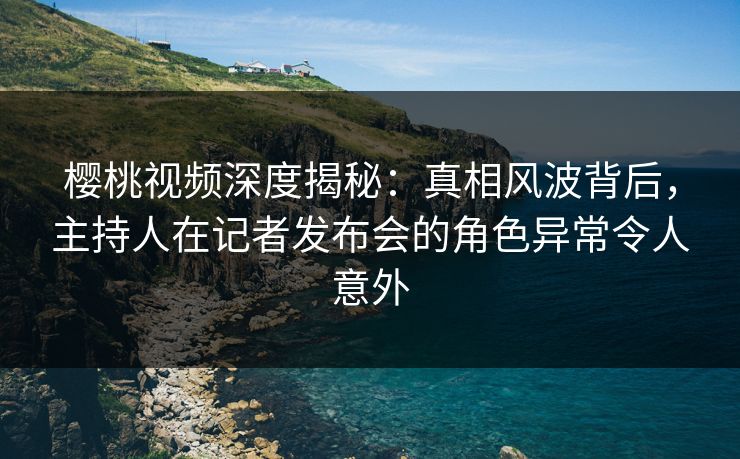 樱桃视频深度揭秘：真相风波背后，主持人在记者发布会的角色异常令人意外