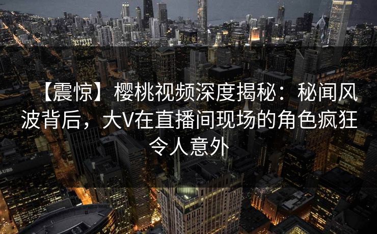 【震惊】樱桃视频深度揭秘：秘闻风波背后，大V在直播间现场的角色疯狂令人意外