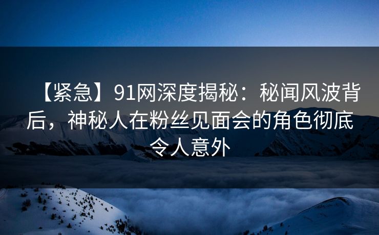 【紧急】91网深度揭秘:秘闻风波背后,神秘人在粉丝见面会的角色彻底令人意外 【紧急】91网深度揭秘:秘闻风波背后,神秘人在粉丝见面会的角色彻底令人意外