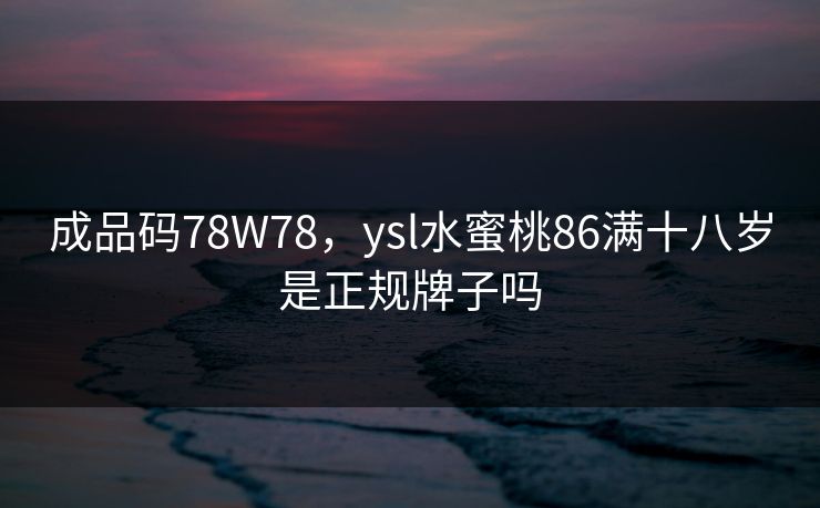成品码78W78,ysl水蜜桃86满十八岁是正规牌子吗 成品码78W78,ysl水蜜桃86满十八岁是正规牌子吗