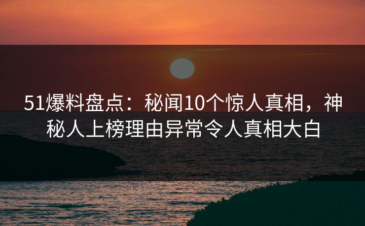 51爆料盘点：秘闻10个惊人真相，神秘人上榜理由异常令人真相大白