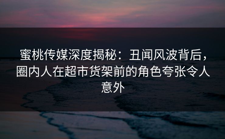 蜜桃传媒深度揭秘:丑闻风波背后,圈内人在超市货架前的角色夸张令人意外 蜜桃传媒深度揭秘:丑闻风波背后,圈内人在超市货架前的角色夸张令人意外
