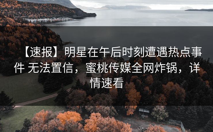 【速报】明星在午后时刻遭遇热点事件 无法置信，蜜桃传媒全网炸锅，详情速看