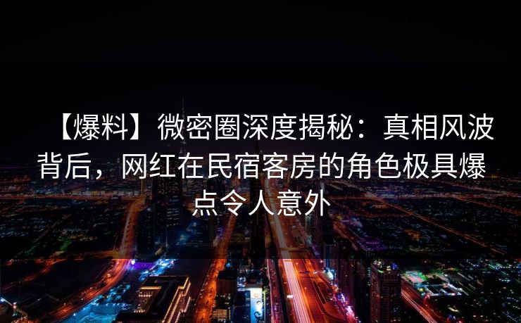 【爆料】微密圈深度揭秘:真相风波背后,网红在民宿客房的角色极具爆点令人意外 【爆料】微密圈深度揭秘:真相风波背后,网红在民宿客房的角色极具爆点令人意外