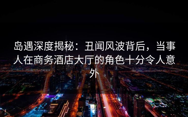 岛遇深度揭秘:丑闻风波背后,当事人在商务酒店大厅的角色十分令人意外 岛遇深度揭秘:丑闻风波背后,当事人在商务酒店大厅的角色十分令人意外