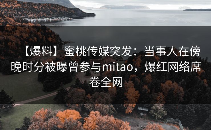 【爆料】蜜桃传媒突发:当事人在傍晚时分被曝曾参与mitao,爆红网络席卷全网 【爆料】蜜桃传媒突发:当事人在傍晚时分被曝曾参与mitao,爆红网络席卷全网