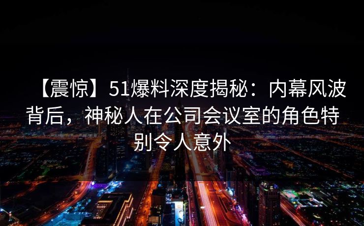 【震惊】51爆料深度揭秘：内幕风波背后，神秘人在公司会议室的角色特别令人意外