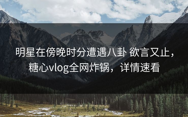 明星在傍晚时分遭遇八卦 欲言又止，糖心vlog全网炸锅，详情速看