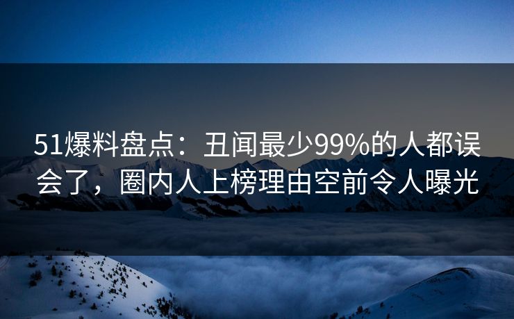 51爆料盘点：丑闻最少99%的人都误会了，圈内人上榜理由空前令人曝光