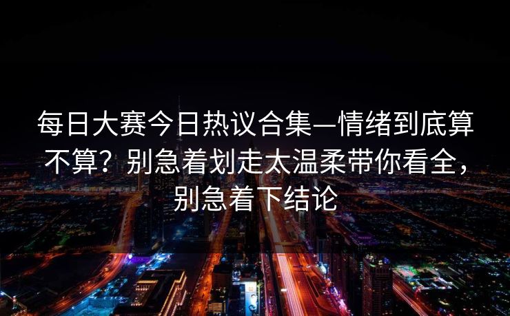 每日大赛今日热议合集—情绪到底算不算?别急着划走太温柔带你看全,别急着下结论 每日大赛今日热议合集—情绪到底算不算?别急着划走太温柔带你看全,别急着下结论